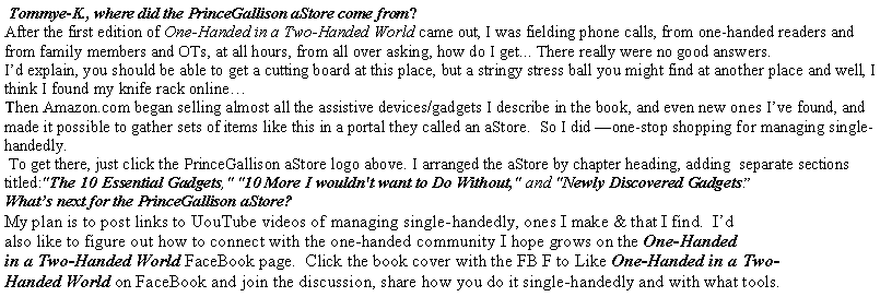 Text Box:  Tommye-K., where did the PrinceGallison aStore come from?After the first edition of One-Handed in a Two-Handed World came out, I was fielding phone calls, from one-handed readers and from family members and OTs, at all hours, from all over asking, how do I get... There really were no good answers.  Id explain, you should be able to get a cutting board at this place, but a stringy stress ball you might find at another place and well, I think I found my knife rack onlineThen Amazon.com began selling almost all the assistive devices/gadgets I describe in the book, and even new ones Ive found, and made it possible to gather sets of items like this in a portal they called an aStore.  So I did one-stop shopping for managing single-handedly. To get there, just click the PrinceGallison aStore logo above. I arranged the aStore by chapter heading, adding  separate sections titled:"The 10 Essential Gadgets," "10 More I wouldn't want to Do Without," and "Newly Discovered Gadgets. 
Whats next for the PrinceGallison aStore?  My plan is to post links to UouTube videos of managing single-handedly, ones I make & that I find.  Id 
also like to figure out how to connect with the one-handed community I hope grows on the One-Handed 
in a Two-Handed World FaceBook page.  Click the book cover with the FB F to Like One-Handed in a Two-
Handed World on FaceBook and join the discussion, share how you do it single-handedly and with what tools.
